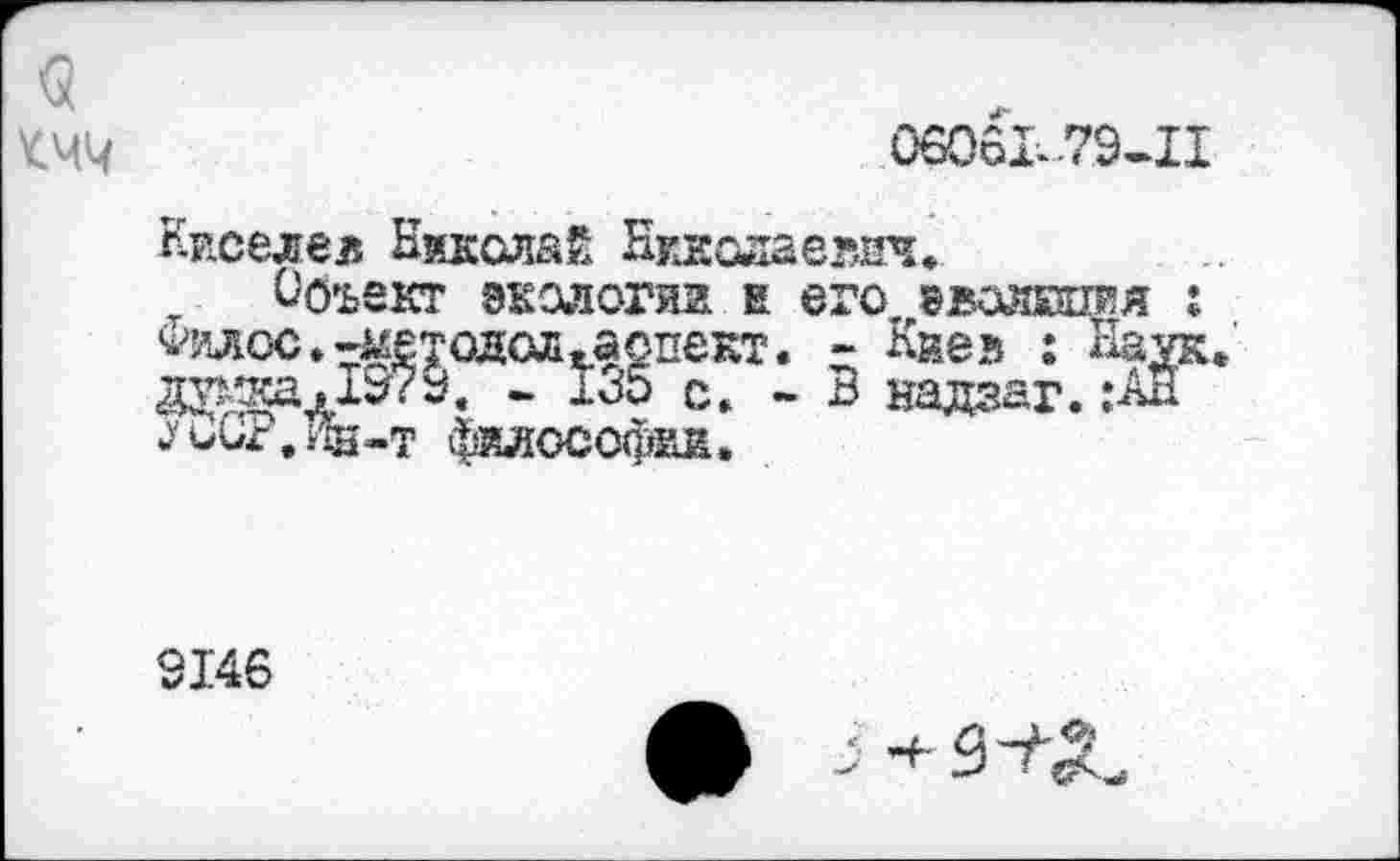 ﻿06061.79-11
Киселев Николай Николаевич.
Объект экологии е его эвояшяя : ^илос.-методсл. аспект. - Киев : Наук даоса.19?9. - 130 с. - В надеаг.:АН 1ии1,4Ш-Т ^ОСОфйИ.
9146
